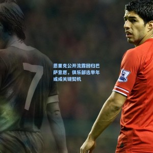 恩里克公开流露回归巴萨意愿，俱乐部选举年或成关键契机