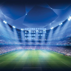 卡萨诺预言意甲争冠格局，国际米兰与那不勒斯双雄逐鹿，AC米兰恐再度掉队