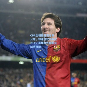 CBA全明星首发名单公布，球迷热议与争议齐飞，赛场内外掀起篮球秀风潮