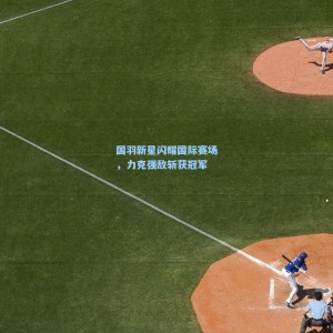 国羽新星闪耀国际赛场，力克强敌斩获冠军