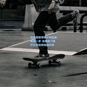 拉齐奥新球场计划迈出关键一步 法律部门绿灯已亮后续挑战仍存