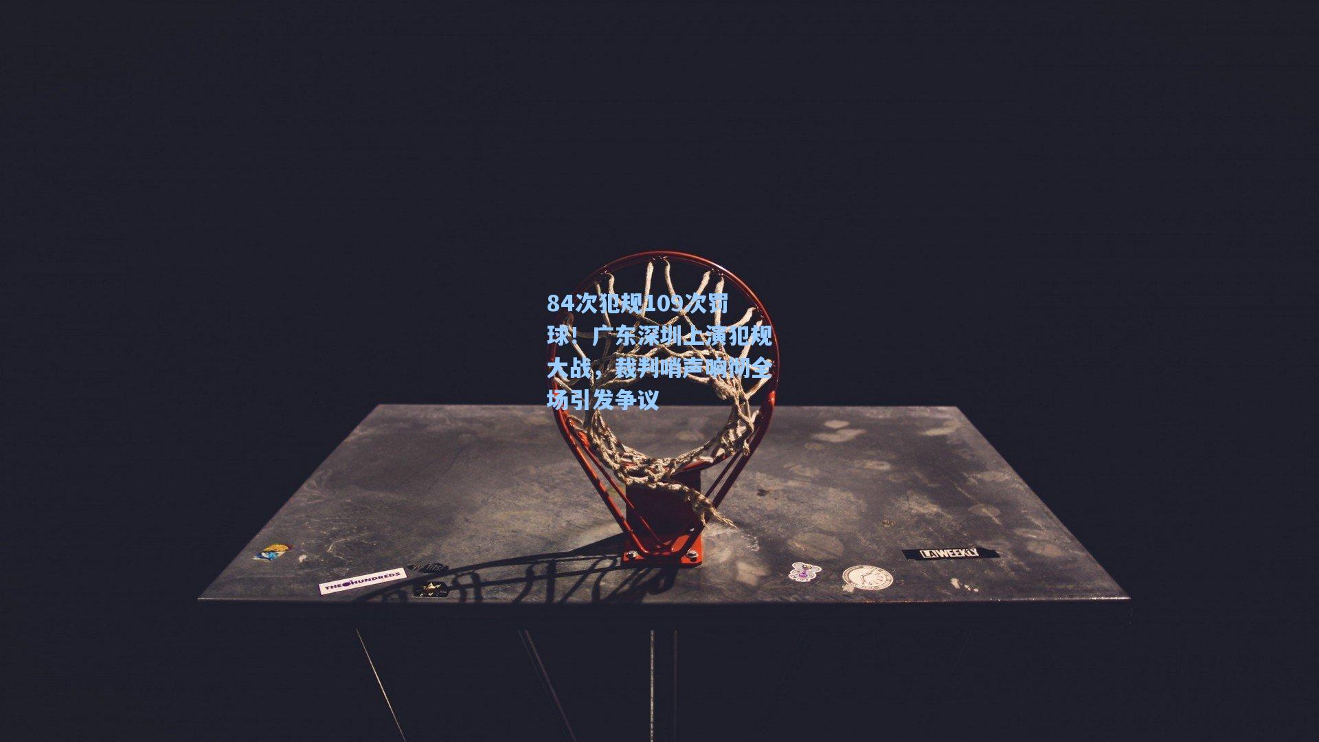 84次犯规109次罚球！广东深圳上演犯规大战，裁判哨声响彻全场引发争议