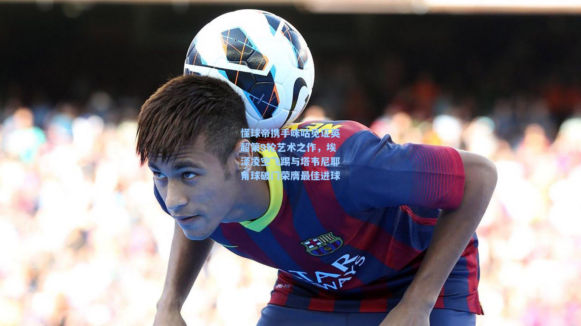 懂球帝携手咪咕见证英超第9轮艺术之作，埃泽凌空飞踢与塔韦尼耶角球破门荣膺最佳进球