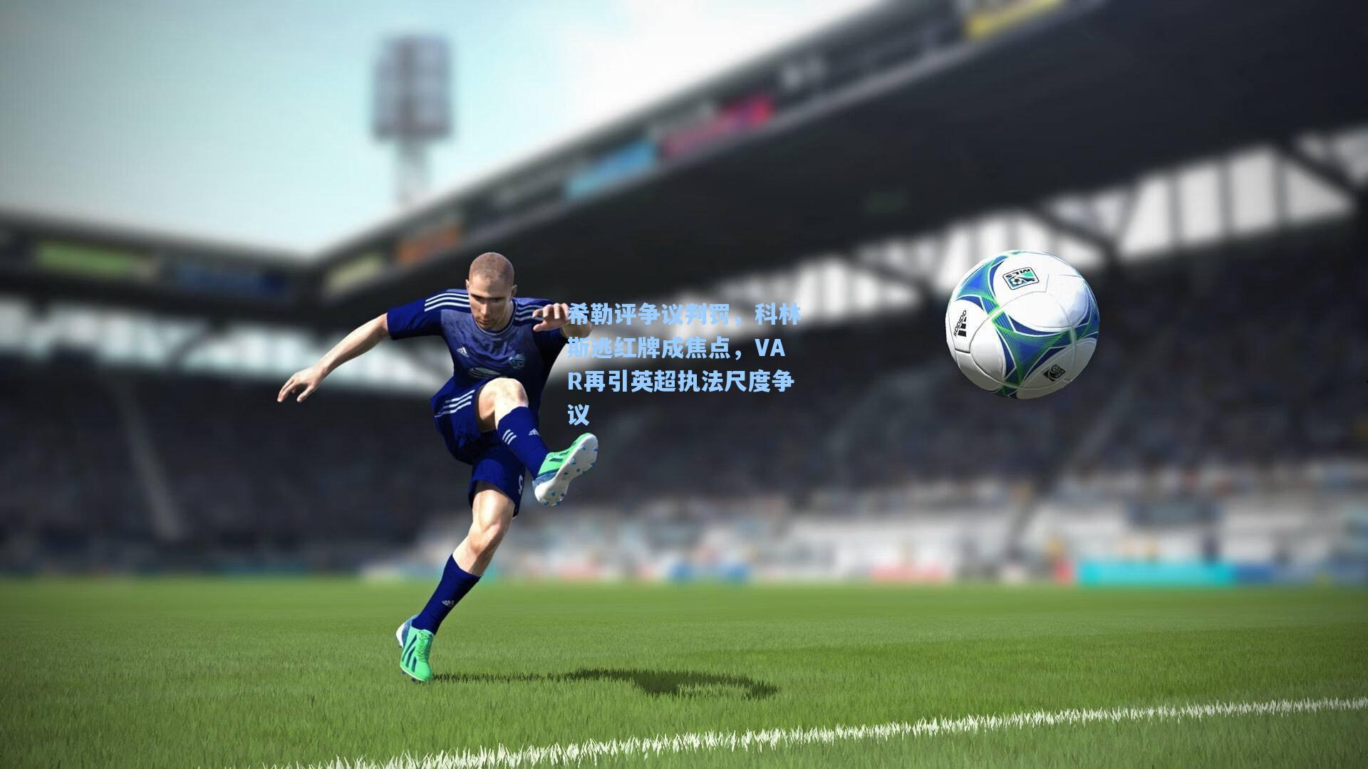 希勒评争议判罚,科林斯逃红牌成焦点,VAR再引英超执法尺度争议